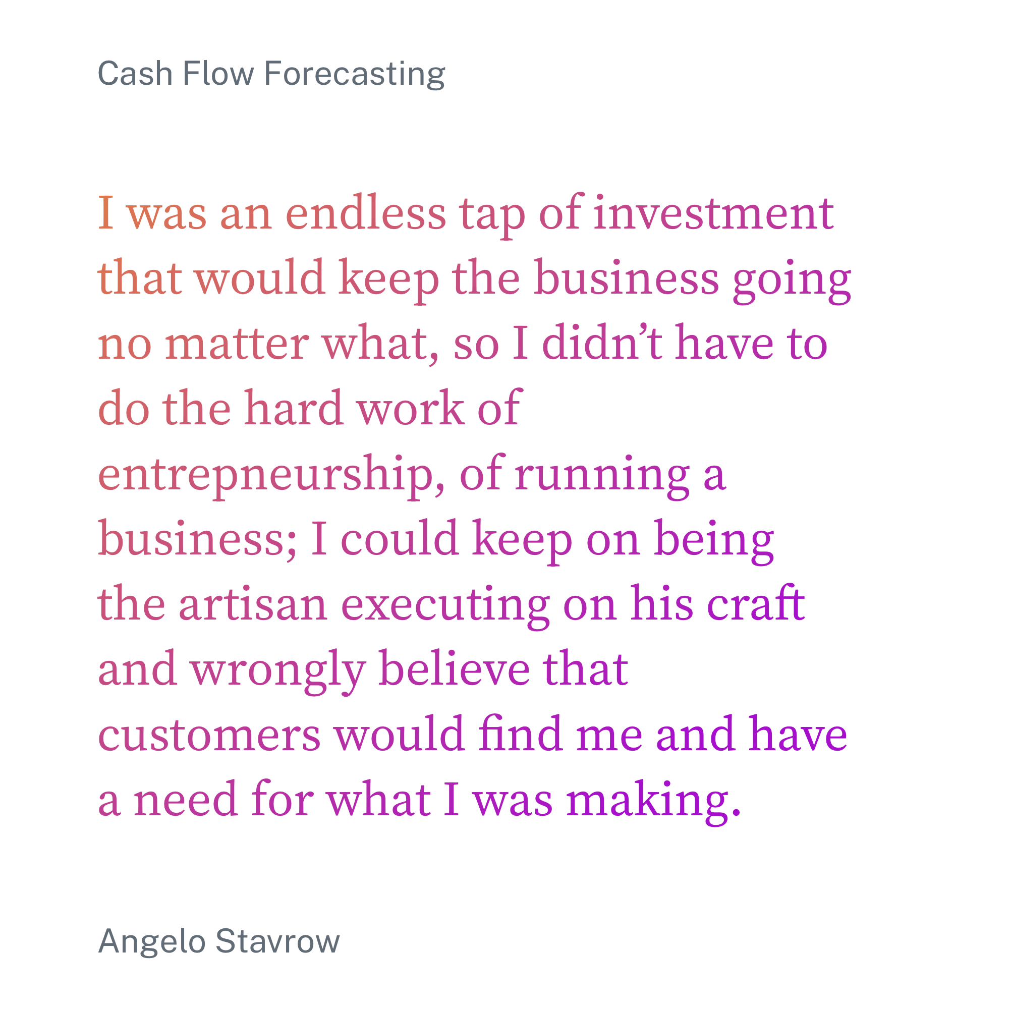 Quoted text: "I was an endless tap of investment that would keep the business going no matter what, so I didn’t have to do the hard work of entrepneurship, of running a business; I could keep on being the artisan executing on his craft and wrongly believe that customers would find me and have a need for what I was making."